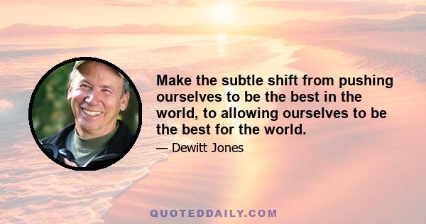 Make the subtle shift from pushing ourselves to be the best in the world, to allowing ourselves to be the best for the world.