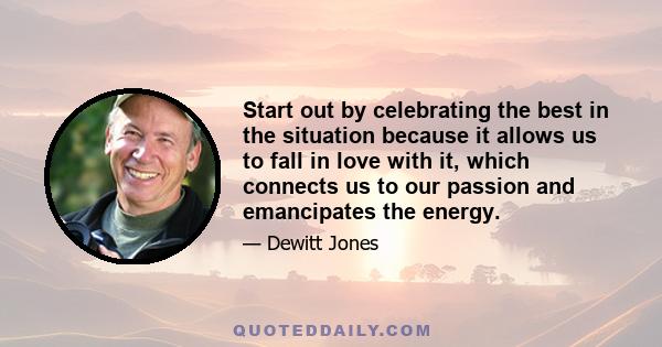 Start out by celebrating the best in the situation because it allows us to fall in love with it, which connects us to our passion and emancipates the energy.