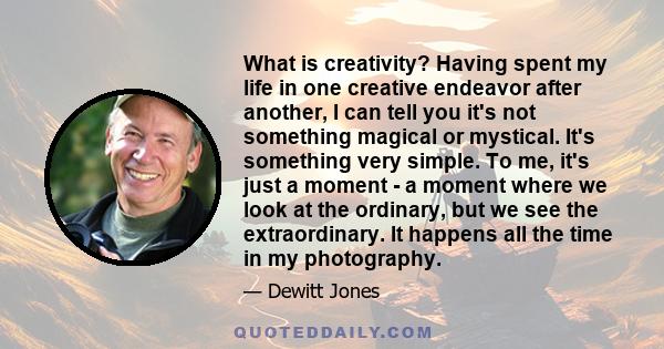 What is creativity? Having spent my life in one creative endeavor after another, I can tell you it's not something magical or mystical. It's something very simple. To me, it's just a moment - a moment where we look at