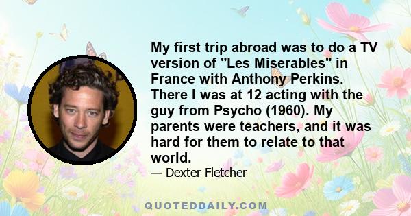 My first trip abroad was to do a TV version of Les Miserables in France with Anthony Perkins. There I was at 12 acting with the guy from Psycho (1960). My parents were teachers, and it was hard for them to relate to