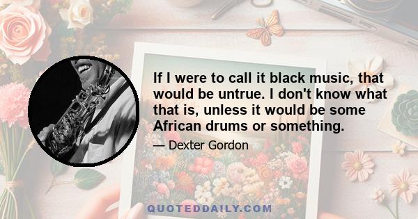 If I were to call it black music, that would be untrue. I don't know what that is, unless it would be some African drums or something.