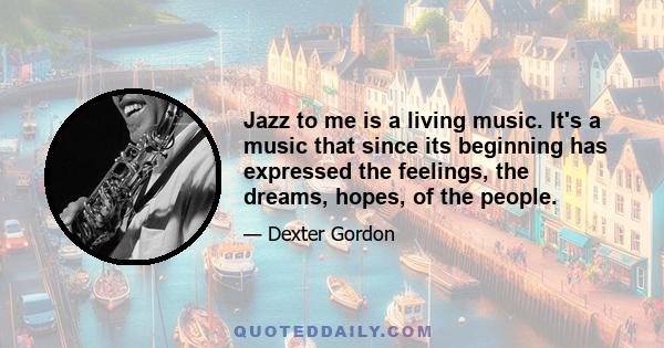 Jazz to me is a living music. It's a music that since its beginning has expressed the feelings, the dreams, hopes, of the people.