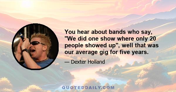 You hear about bands who say, We did one show where only 20 people showed up, well that was our average gig for five years.