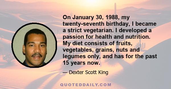 On January 30, 1988, my twenty-seventh birthday, I became a strict vegetarian. I developed a passion for health and nutrition. My diet consists of fruits, vegetables, grains, nuts and legumes only, and has for the past