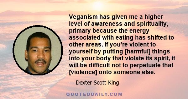 Veganism has given me a higher level of awareness and spirituality, primary because the energy associated with eating has shifted to other areas. If you’re violent to yourself by putting [harmful] things into your body