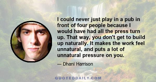 I could never just play in a pub in front of four people because I would have had all the press turn up. That way, you don't get to build up naturally. It makes the work feel unnatural, and puts a lot of unnatural