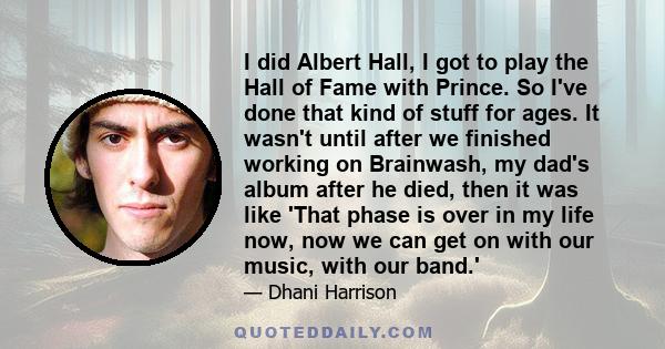 I did Albert Hall, I got to play the Hall of Fame with Prince. So I've done that kind of stuff for ages. It wasn't until after we finished working on Brainwash, my dad's album after he died, then it was like 'That phase 