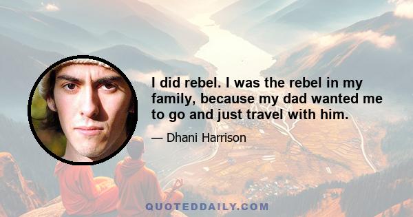 I did rebel. I was the rebel in my family, because my dad wanted me to go and just travel with him.