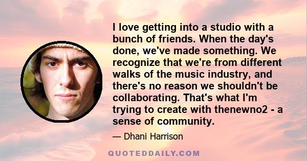 I love getting into a studio with a bunch of friends. When the day's done, we've made something. We recognize that we're from different walks of the music industry, and there's no reason we shouldn't be collaborating.