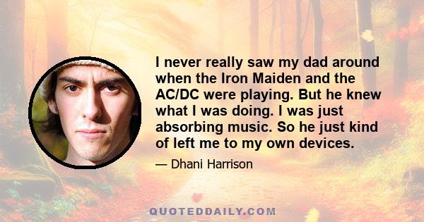 I never really saw my dad around when the Iron Maiden and the AC/DC were playing. But he knew what I was doing. I was just absorbing music. So he just kind of left me to my own devices.