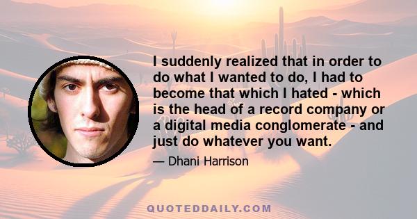 I suddenly realized that in order to do what I wanted to do, I had to become that which I hated - which is the head of a record company or a digital media conglomerate - and just do whatever you want.