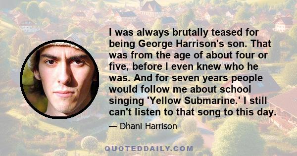 I was always brutally teased for being George Harrison's son. That was from the age of about four or five, before I even knew who he was. And for seven years people would follow me about school singing 'Yellow