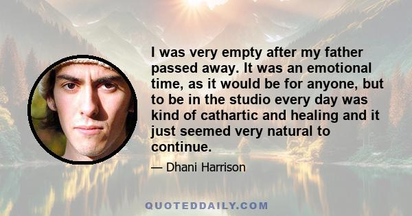 I was very empty after my father passed away. It was an emotional time, as it would be for anyone, but to be in the studio every day was kind of cathartic and healing and it just seemed very natural to continue.