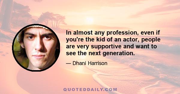 In almost any profession, even if you're the kid of an actor, people are very supportive and want to see the next generation.