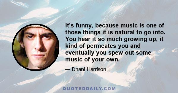 It's funny, because music is one of those things it is natural to go into. You hear it so much growing up, it kind of permeates you and eventually you spew out some music of your own.