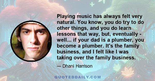 Playing music has always felt very natural. You know, you do try to do other things, and you do learn lessons that way, but, eventually - well... if your dad is a plumber, you become a plumber. It's the family business, 