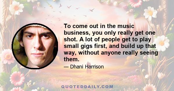 To come out in the music business, you only really get one shot. A lot of people get to play small gigs first, and build up that way, without anyone really seeing them.