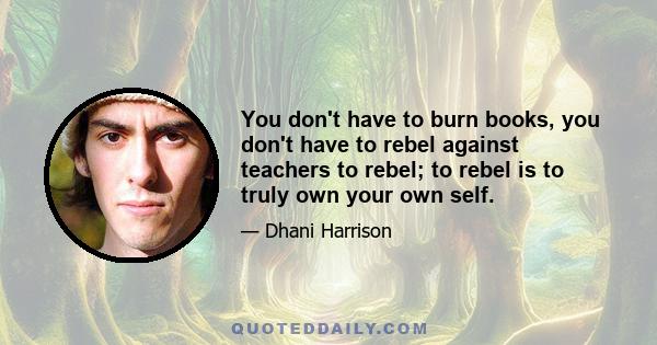 You don't have to burn books, you don't have to rebel against teachers to rebel; to rebel is to truly own your own self.