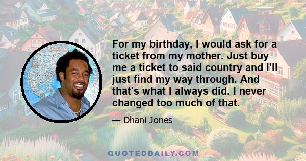 For my birthday, I would ask for a ticket from my mother. Just buy me a ticket to said country and I'll just find my way through. And that's what I always did. I never changed too much of that.