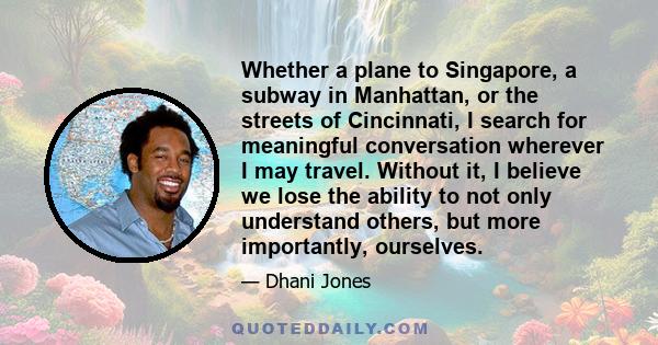 Whether a plane to Singapore, a subway in Manhattan, or the streets of Cincinnati, I search for meaningful conversation wherever I may travel. Without it, I believe we lose the ability to not only understand others, but 