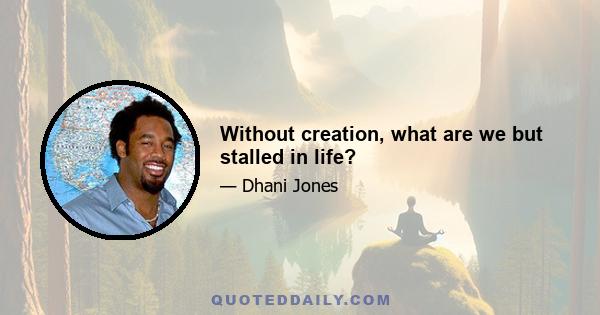 Without creation, what are we but stalled in life?