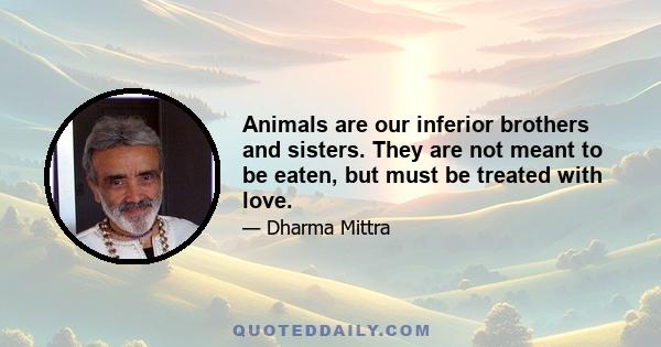 Animals are our inferior brothers and sisters. They are not meant to be eaten, but must be treated with love.