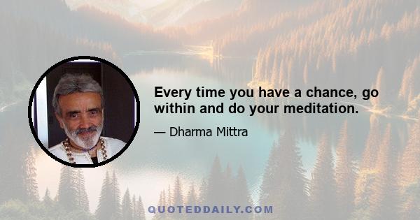 Every time you have a chance, go within and do your meditation.