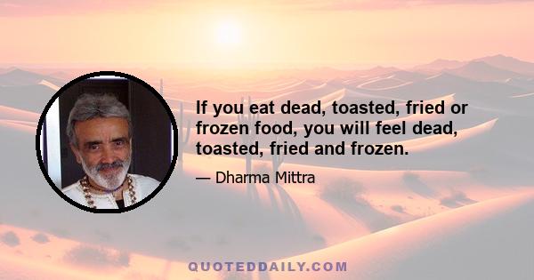 If you eat dead, toasted, fried or frozen food, you will feel dead, toasted, fried and frozen.