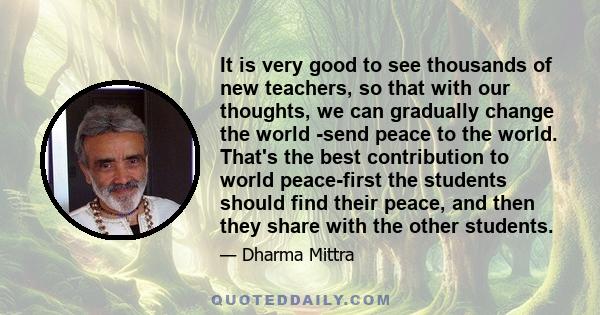 It is very good to see thousands of new teachers, so that with our thoughts, we can gradually change the world -send peace to the world. That's the best contribution to world peace-first the students should find their