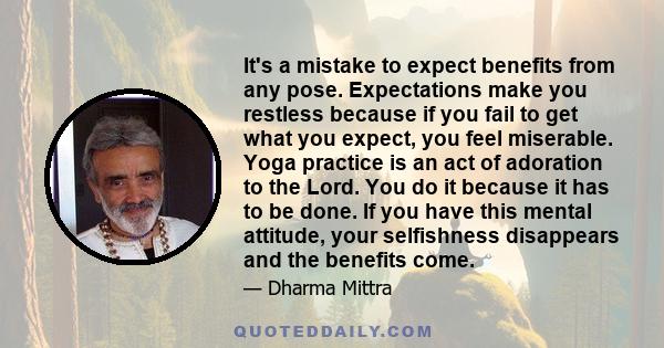 It's a mistake to expect benefits from any pose. Expectations make you restless because if you fail to get what you expect, you feel miserable. Yoga practice is an act of adoration to the Lord. You do it because it has