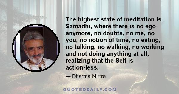 The highest state of meditation is Samadhi, where there is no ego anymore, no doubts, no me, no you, no notion of time, no eating, no talking, no walking, no working and not doing anything at all, realizing that the