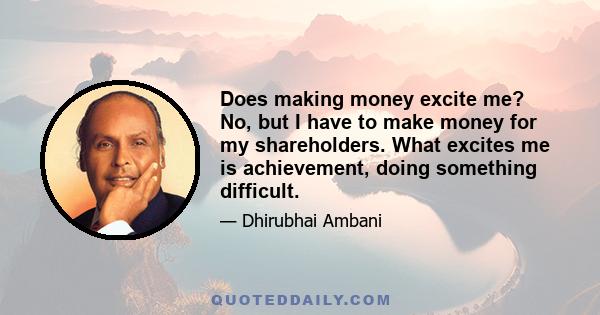 Does making money excite me? No, but I have to make money for my shareholders. What excites me is achievement, doing something difficult.