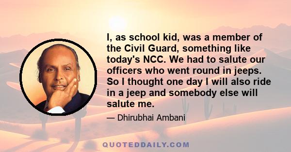 I, as school kid, was a member of the Civil Guard, something like today's NCC. We had to salute our officers who went round in jeeps. So I thought one day I will also ride in a jeep and somebody else will salute me.