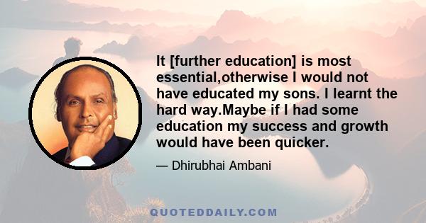 It [further education] is most essential,otherwise I would not have educated my sons. I learnt the hard way.Maybe if I had some education my success and growth would have been quicker.