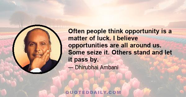 Often people think opportunity is a matter of luck. I believe opportunities are all around us. Some seize it. Others stand and let it pass by.