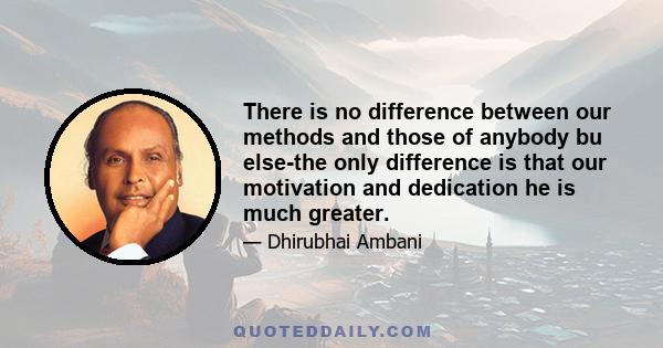 There is no difference between our methods and those of anybody bu else-the only difference is that our motivation and dedication he is much greater.