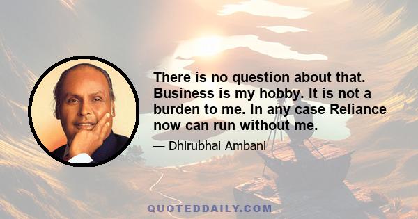 There is no question about that. Business is my hobby. It is not a burden to me. In any case Reliance now can run without me.