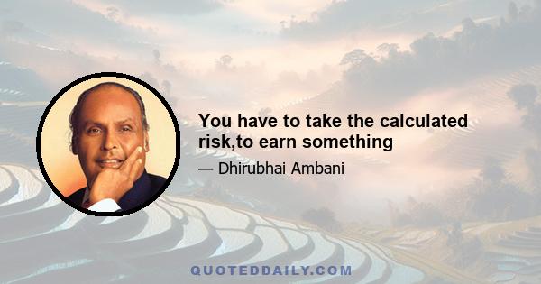 You have to take the calculated risk,to earn something