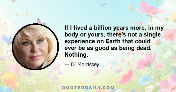 If I lived a billion years more, in my body or yours, there's not a single experience on Earth that could ever be as good as being dead. Nothing.