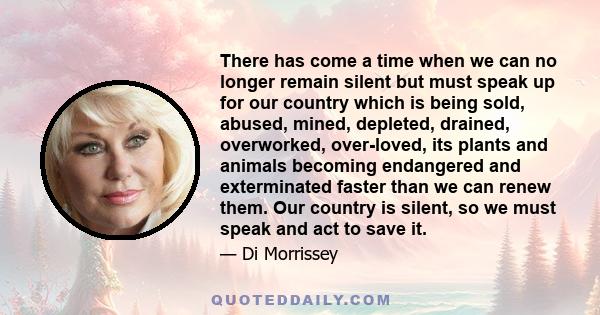 There has come a time when we can no longer remain silent but must speak up for our country which is being sold, abused, mined, depleted, drained, overworked, over-loved, its plants and animals becoming endangered and