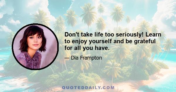 Don't take life too seriously! Learn to enjoy yourself and be grateful for all you have.