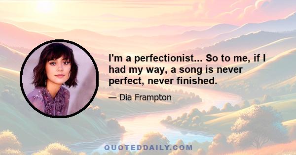 I'm a perfectionist... So to me, if I had my way, a song is never perfect, never finished.