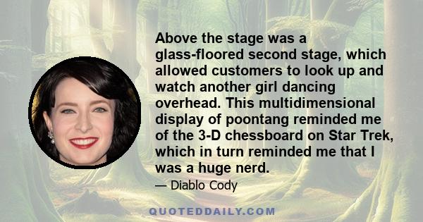 Above the stage was a glass-floored second stage, which allowed customers to look up and watch another girl dancing overhead. This multidimensional display of poontang reminded me of the 3-D chessboard on Star Trek,