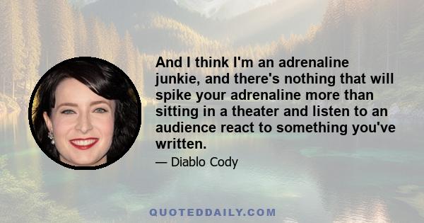 And I think I'm an adrenaline junkie, and there's nothing that will spike your adrenaline more than sitting in a theater and listen to an audience react to something you've written.