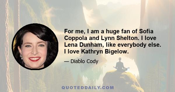 For me, I am a huge fan of Sofia Coppola and Lynn Shelton. I love Lena Dunham, like everybody else. I love Kathryn Bigelow.