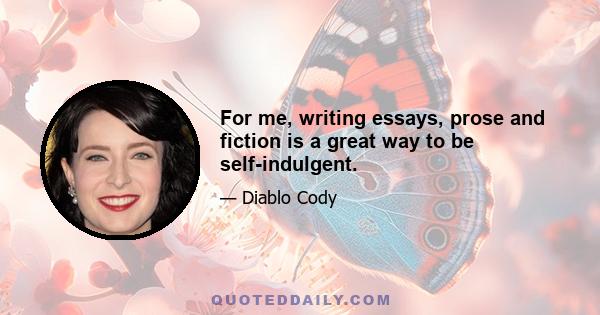 For me, writing essays, prose and fiction is a great way to be self-indulgent.