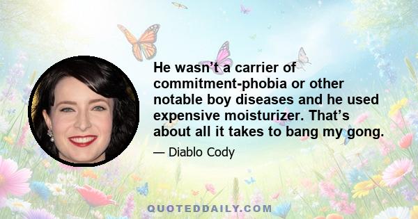 He wasn’t a carrier of commitment-phobia or other notable boy diseases and he used expensive moisturizer. That’s about all it takes to bang my gong.