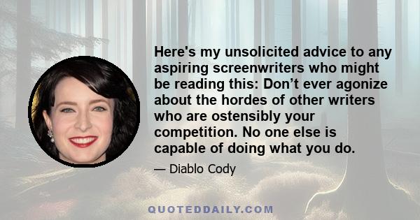 Here's my unsolicited advice to any aspiring screenwriters who might be reading this: Don’t ever agonize about the hordes of other writers who are ostensibly your competition. No one else is capable of doing what you do.