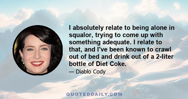 I absolutely relate to being alone in squalor, trying to come up with something adequate. I relate to that, and I've been known to crawl out of bed and drink out of a 2-liter bottle of Diet Coke.