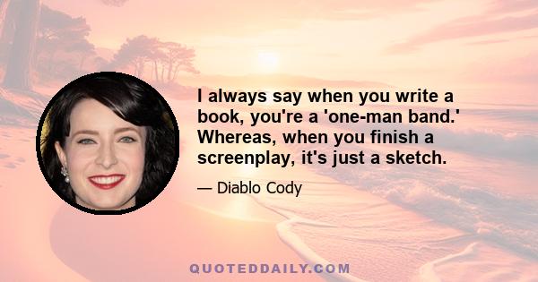 I always say when you write a book, you're a 'one-man band.' Whereas, when you finish a screenplay, it's just a sketch.